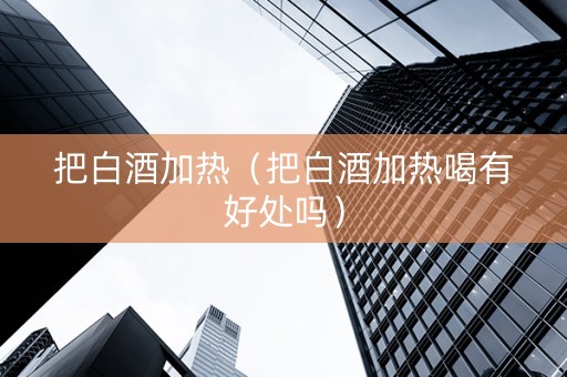 把白酒加热（把白酒加热喝有好处吗）