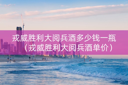 戎威胜利大阅兵酒多少钱一瓶（戎威胜利大阅兵酒单价）