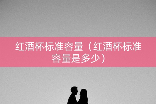 红酒杯标准容量（红酒杯标准容量是多少）