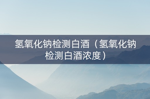 氢氧化钠检测白酒（氢氧化钠检测白酒浓度）