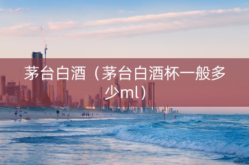 茅台白酒（茅台白酒杯一般多少ml）