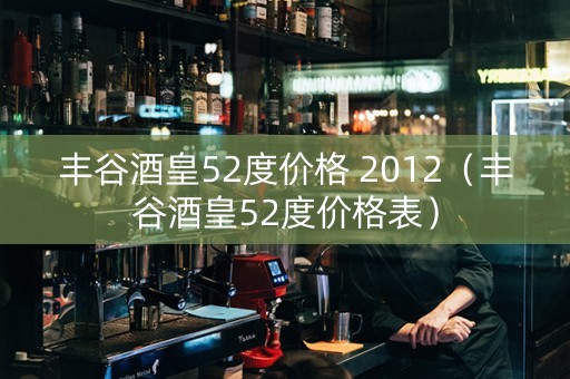 丰谷酒皇52度价格 2012（丰谷酒皇52度价格表）