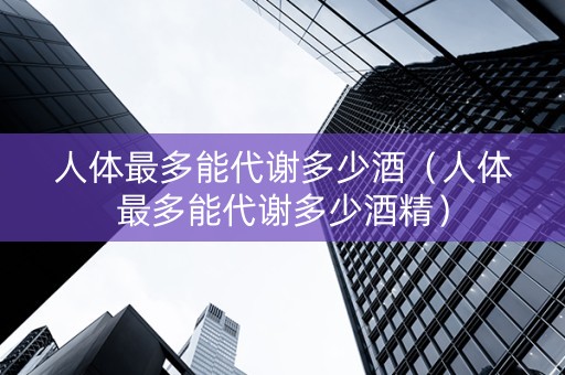 人体最多能代谢多少酒（人体最多能代谢多少酒精）