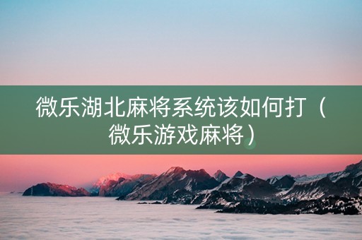 微乐湖北麻将系统该如何打（微乐游戏麻将）