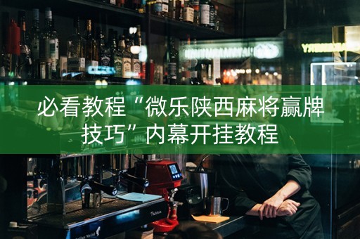 必看教程“微乐陕西麻将赢牌技巧”内幕开挂教程