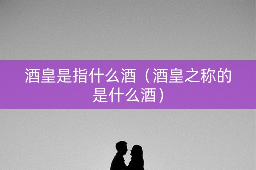 酒皇是指什么酒（酒皇之称的是什么酒）