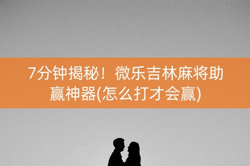 7分钟揭秘！微乐吉林麻将助赢神器(怎么打才会赢)