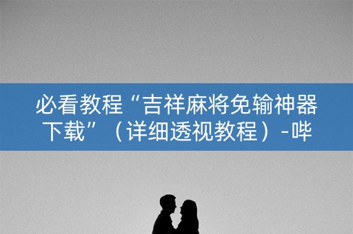必看教程“吉祥麻将免输神器下载”（详细透视教程）-哔哩哔哩