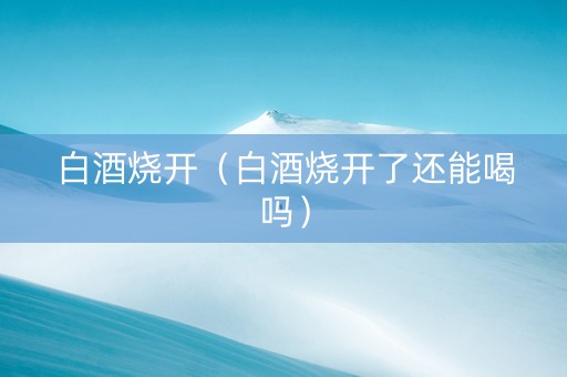 白酒烧开（白酒烧开了还能喝吗）