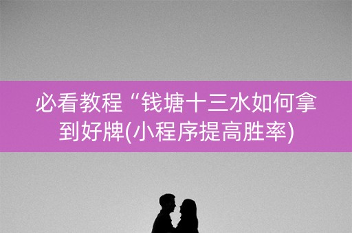 必看教程“钱塘十三水如何拿到好牌(小程序提高胜率)