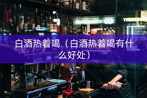 白酒热着喝（白酒热着喝有什么好处）