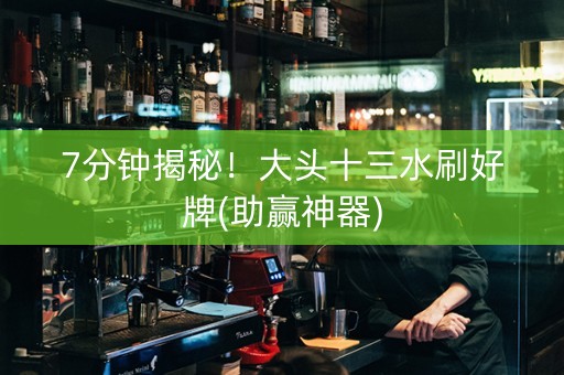 7分钟揭秘！大头十三水刷好牌(助赢神器)
