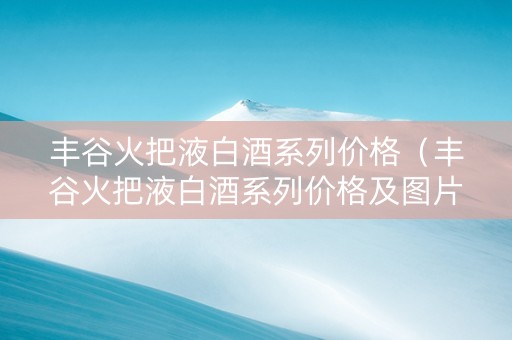 丰谷火把液白酒系列价格（丰谷火把液白酒系列价格及图片）