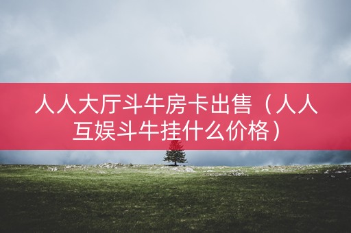 人人大厅斗牛房卡出售（人人互娱斗牛挂什么价格）