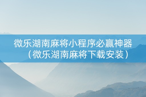 微乐湖南麻将小程序必赢神器（微乐湖南麻将下载安装）