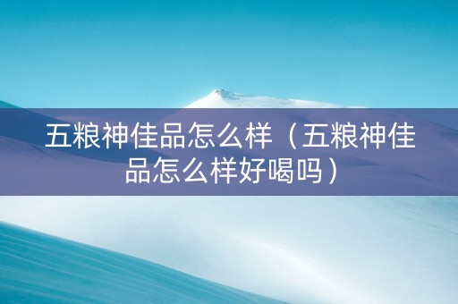 五粮神佳品怎么样（五粮神佳品怎么样好喝吗）