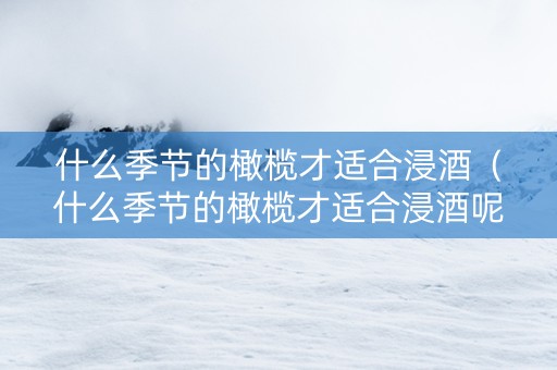 什么季节的橄榄才适合浸酒（什么季节的橄榄才适合浸酒呢）