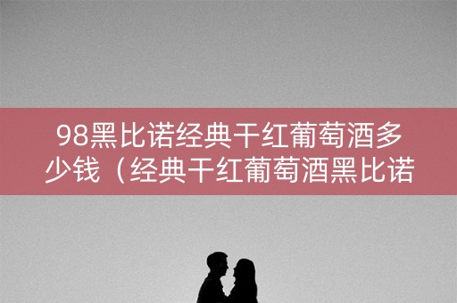 98黑比诺经典干红葡萄酒多少钱（经典干红葡萄酒黑比诺1998多少钱）