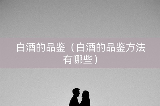 白酒的品鉴（白酒的品鉴方法有哪些）