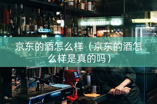 京东的酒怎么样（京东的酒怎么样是真的吗）