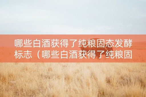 哪些白酒获得了纯粮固态发酵标志（哪些白酒获得了纯粮固态发酵标志呢）