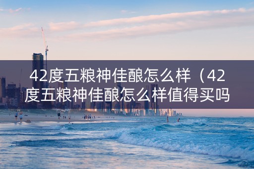 42度五粮神佳酿怎么样（42度五粮神佳酿怎么样值得买吗）