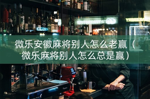 微乐安徽麻将别人怎么老赢（微乐麻将别人怎么总是赢）