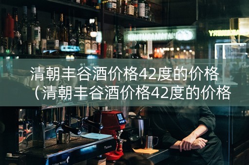 清朝丰谷酒价格42度的价格（清朝丰谷酒价格42度的价格是多少）