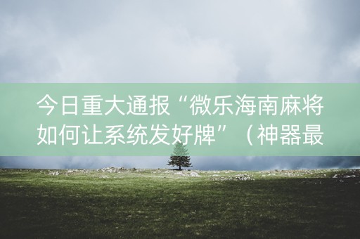 今日重大通报“微乐海南麻将如何让系统发好牌”（神器最新免费)