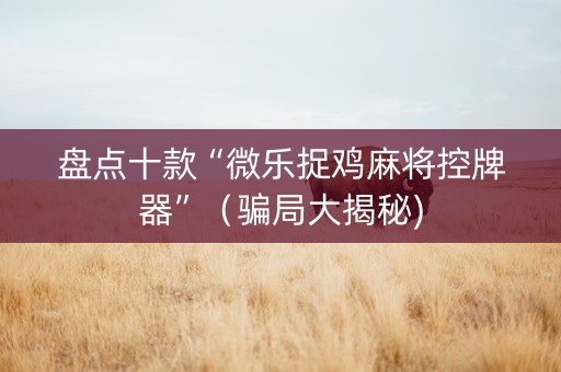 盘点十款“微乐捉鸡麻将控牌器”（骗局大揭秘)