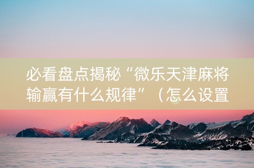 必看盘点揭秘“微乐天津麻将输赢有什么规律”（怎么设置能有好牌)