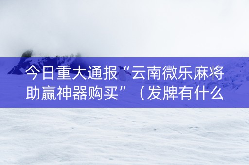 今日重大通报“云南微乐麻将助赢神器购买”（发牌有什么规律吗)