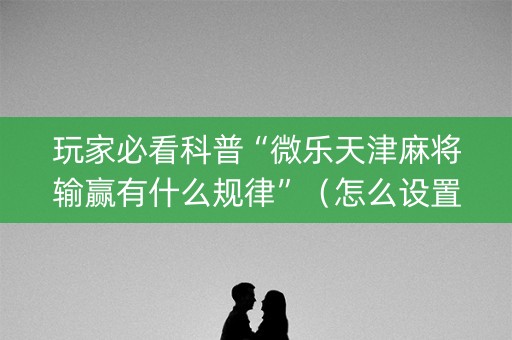 玩家必看科普“微乐天津麻将输赢有什么规律”（怎么设置能有好牌)