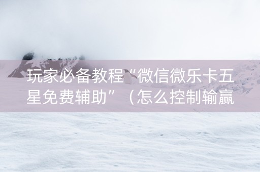 玩家必备教程“微信微乐卡五星免费辅助”（怎么控制输赢)