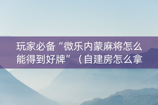 玩家必备“微乐内蒙麻将怎么能得到好牌”（自建房怎么拿好牌)