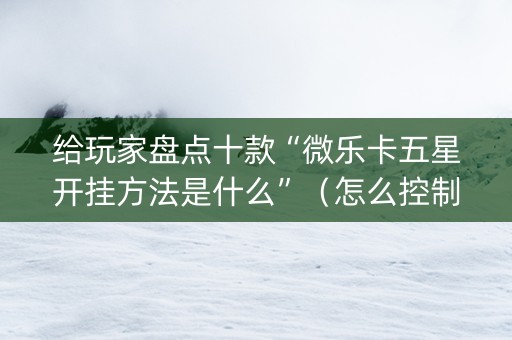 给玩家盘点十款“微乐卡五星开挂方法是什么”（怎么控制输赢)