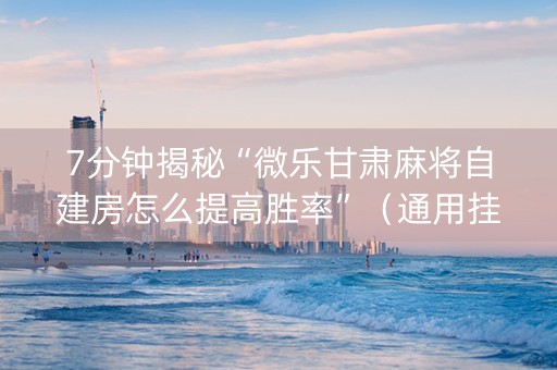 7分钟揭秘“微乐甘肃麻将自建房怎么提高胜率”（通用挂软件多少钱)