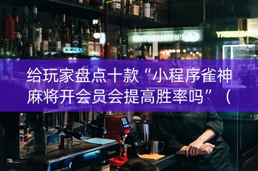 给玩家盘点十款“小程序雀神麻将开会员会提高胜率吗”（充会员胜率高)