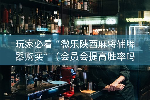 玩家必看“微乐陕西麻将辅牌器购买”（会员会提高胜率吗)