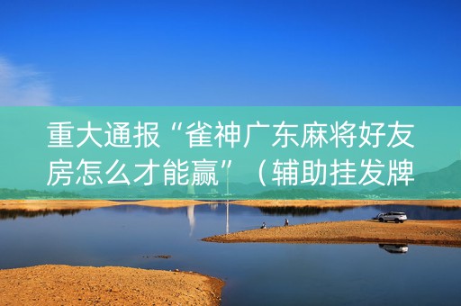 重大通报“雀神广东麻将好友房怎么才能赢”（辅助挂发牌规律)