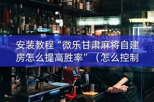 安装教程“微乐甘肃麻将自建房怎么提高胜率”（怎么控制输赢)