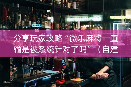 分享玩家攻略“微乐麻将一直输是被系统针对了吗”（自建房胜负规律)