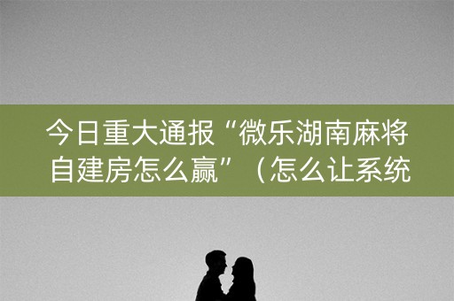 今日重大通报“微乐湖南麻将自建房怎么赢”（怎么让系统给自己好牌)