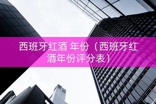 西班牙红酒 年份（西班牙红酒年份评分表）