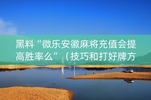 黑料“微乐安徽麻将充值会提高胜率么”（技巧和打好牌方法)