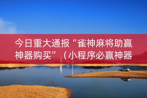 今日重大通报“雀神麻将助赢神器购买”（小程序必赢神器)