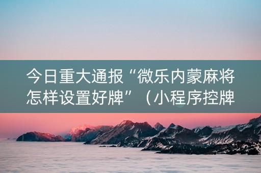 今日重大通报“微乐内蒙麻将怎样设置好牌”（小程序控牌器)