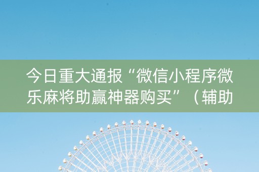 今日重大通报“微信小程序微乐麻将助赢神器购买”（辅助器插件)