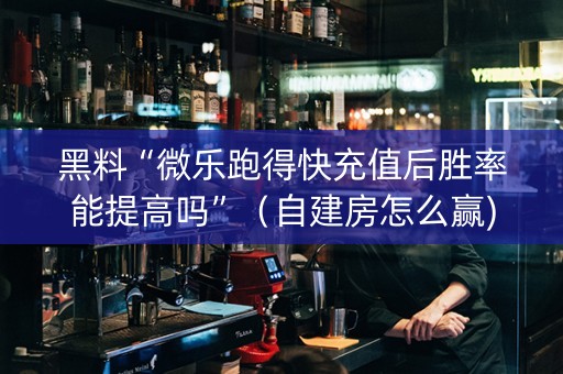 黑料“微乐跑得快充值后胜率能提高吗”（自建房怎么赢)