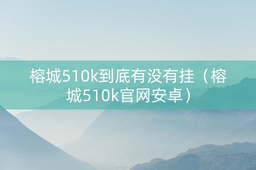 榕城510k到底有没有挂（榕城510k官网安卓）